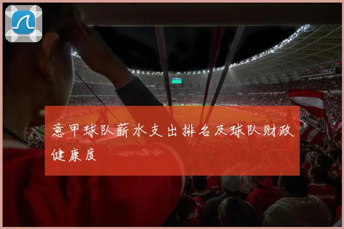 意甲球队薪水支出排名及球队财政健康度