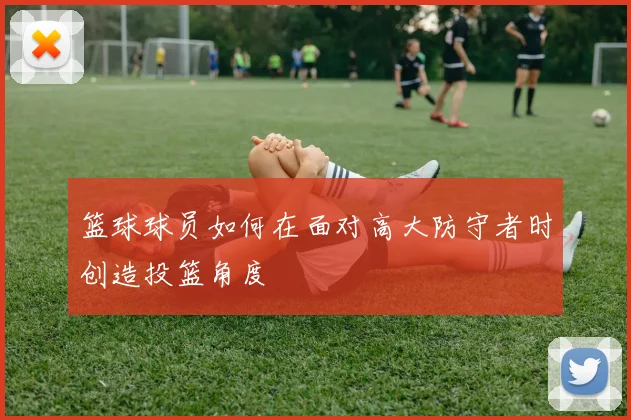 篮球球员如何在面对高大防守者时创造投篮角度