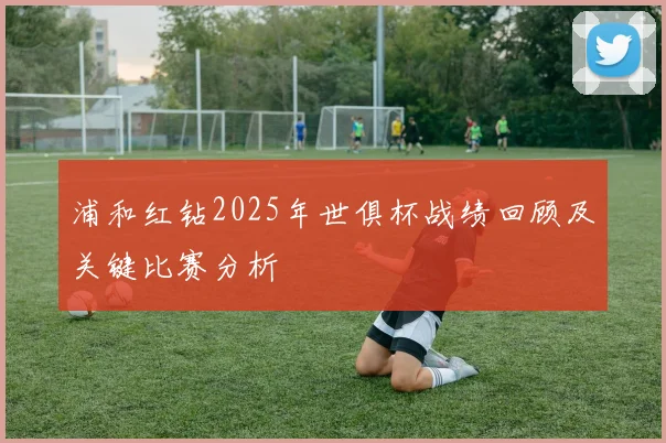 浦和红钻2025年世俱杯战绩回顾及关键比赛分析