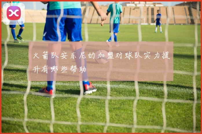 火箭队安东尼的加盟对球队实力提升有哪些帮助