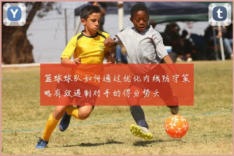 篮球球队如何通过优化内线防守策略有效遏制对手的得分势头