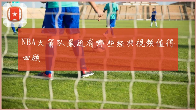 NBA火箭队最近有哪些经典视频值得回顾