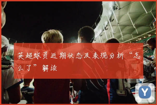 英超球员近期状态及表现分析“怎么了”解读