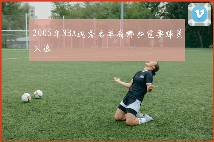 2005年NBA选秀名单有哪些重要球员入选