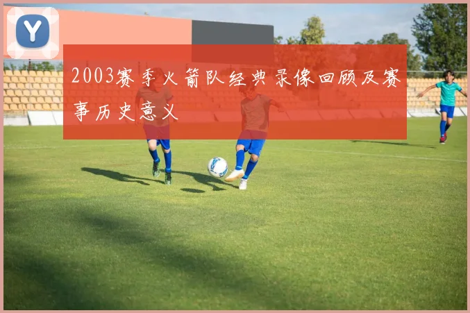 2003赛季火箭队经典录像回顾及赛事历史意义