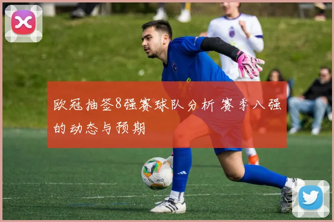 欧冠抽签8强赛球队分析 赛季八强的动态与预期